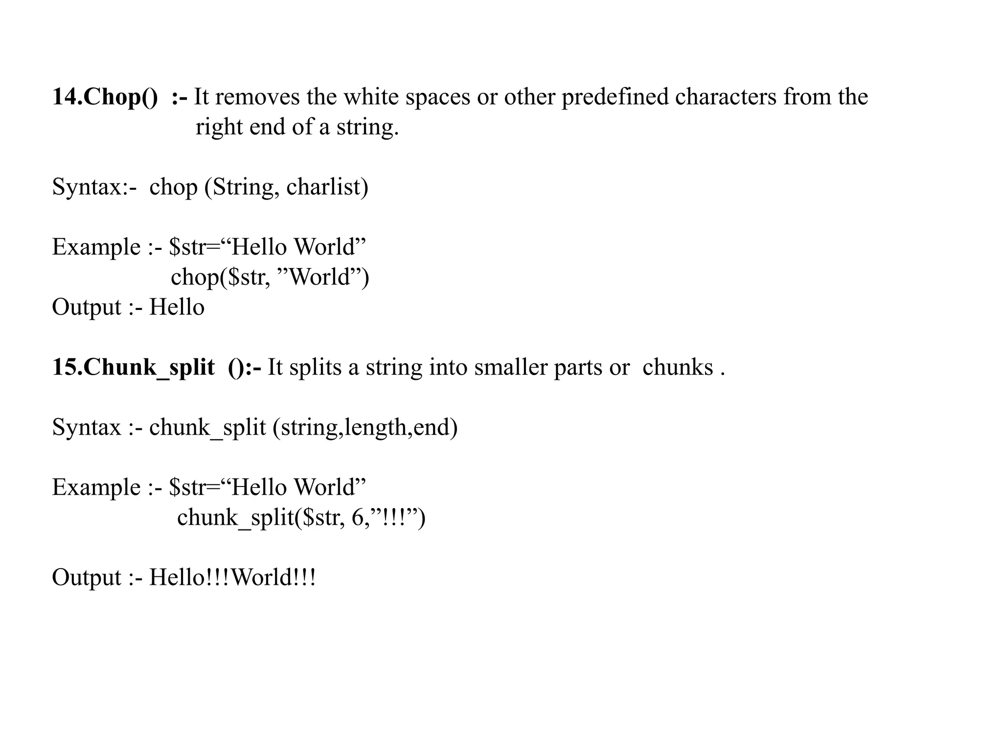 14.Chop() :- It removes the white spaces or other predefined characters from the
right end of a string.
Syntax:- chop (String, charlist)
Example :- $str=“Hello World”
chop($str, ”World”)
Output :- Hello
15.Chunk_split ():- It splits a string into smaller parts or chunks .
Syntax :- chunk_split (string,length,end)
Example :- $str=“Hello World”
chunk_split($str, 6,”!!!”)
Output :- Hello!!!World!!!
 