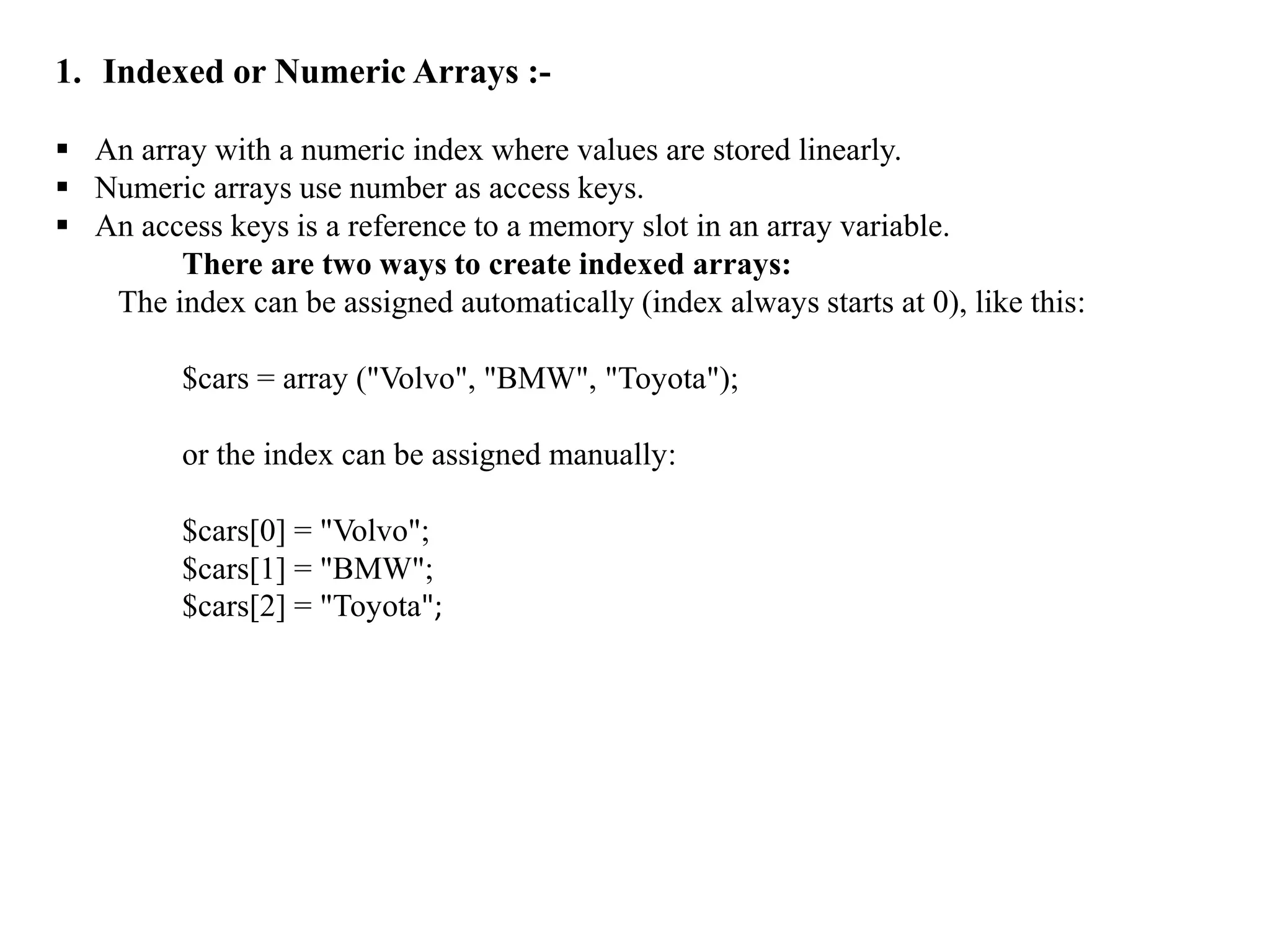 1. Indexed or Numeric Arrays :-
 An array with a numeric index where values are stored linearly.
 Numeric arrays use number as access keys.
 An access keys is a reference to a memory slot in an array variable.
There are two ways to create indexed arrays:
The index can be assigned automatically (index always starts at 0), like this:
$cars = array ("Volvo", "BMW", "Toyota");
or the index can be assigned manually:
$cars[0] = "Volvo";
$cars[1] = "BMW";
$cars[2] = "Toyota";
 