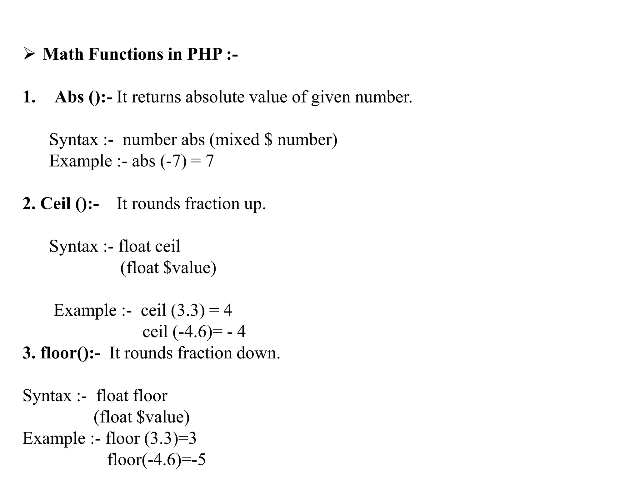  Math Functions in PHP :-
1. Abs ():- It returns absolute value of given number.
Syntax :- number abs (mixed $ number)
Example :- abs (-7) = 7
2. Ceil ():- It rounds fraction up.
Syntax :- float ceil
(float $value)
Example :- ceil (3.3) = 4
ceil (-4.6)= - 4
3. floor():- It rounds fraction down.
Syntax :- float floor
(float $value)
Example :- floor (3.3)=3
floor(-4.6)=-5
 