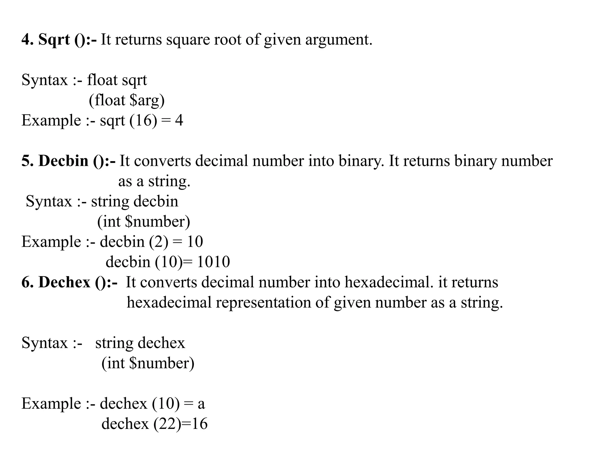 4. Sqrt ():- It returns square root of given argument.
Syntax :- float sqrt
(float $arg)
Example :- sqrt (16) = 4
5. Decbin ():- It converts decimal number into binary. It returns binary number
as a string.
Syntax :- string decbin
(int $number)
Example :- decbin (2) = 10
decbin (10)= 1010
6. Dechex ():- It converts decimal number into hexadecimal. it returns
hexadecimal representation of given number as a string.
Syntax :- string dechex
(int $number)
Example :- dechex (10) = a
dechex (22)=16
 