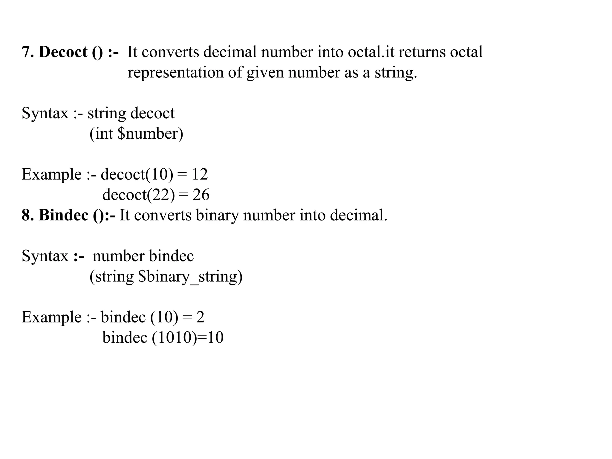 7. Decoct () :- It converts decimal number into octal.it returns octal
representation of given number as a string.
Syntax :- string decoct
(int $number)
Example :- decoct(10) = 12
decoct(22) = 26
8. Bindec ():- It converts binary number into decimal.
Syntax :- number bindec
(string $binary_string)
Example :- bindec (10) = 2
bindec (1010)=10
 