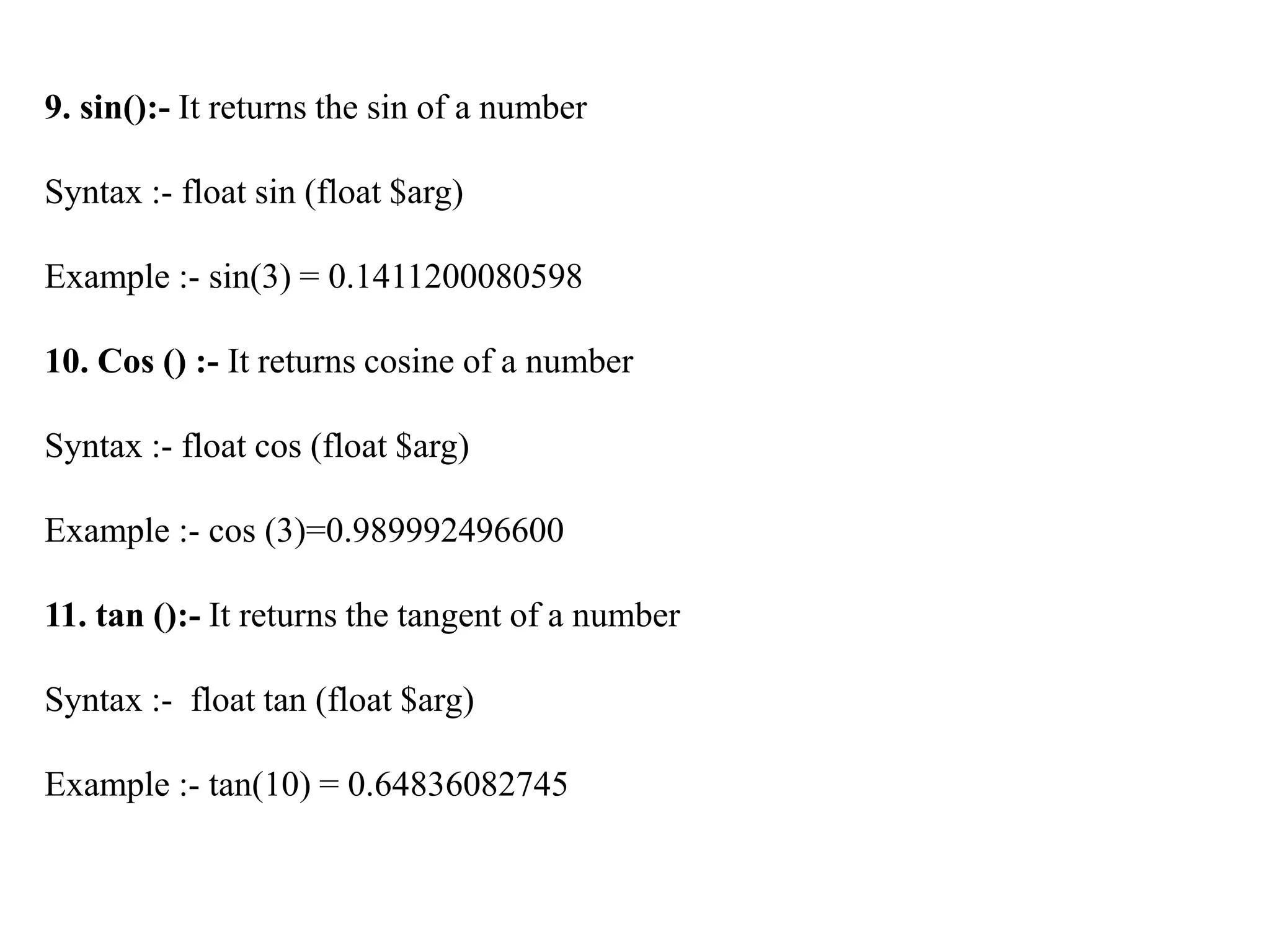 9. sin():- It returns the sin of a number
Syntax :- float sin (float $arg)
Example :- sin(3) = 0.1411200080598
10. Cos () :- It returns cosine of a number
Syntax :- float cos (float $arg)
Example :- cos (3)=0.989992496600
11. tan ():- It returns the tangent of a number
Syntax :- float tan (float $arg)
Example :- tan(10) = 0.64836082745
 