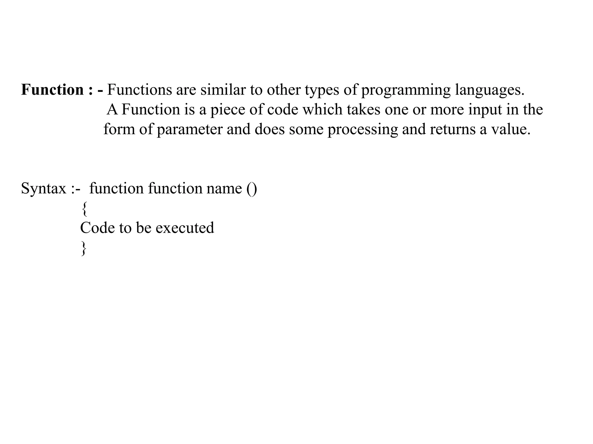 Function : - Functions are similar to other types of programming languages.
A Function is a piece of code which takes one or more input in the
form of parameter and does some processing and returns a value.
Syntax :- function function name ()
{
Code to be executed
}
 