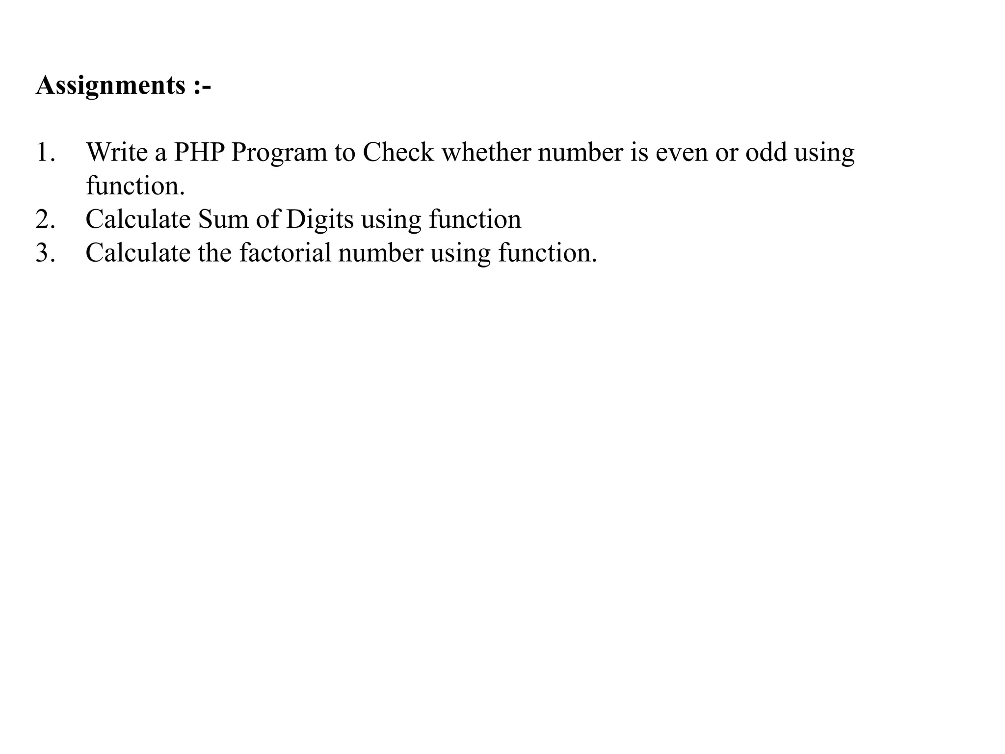 Assignments :-
1. Write a PHP Program to Check whether number is even or odd using
function.
2. Calculate Sum of Digits using function
3. Calculate the factorial number using function.
 