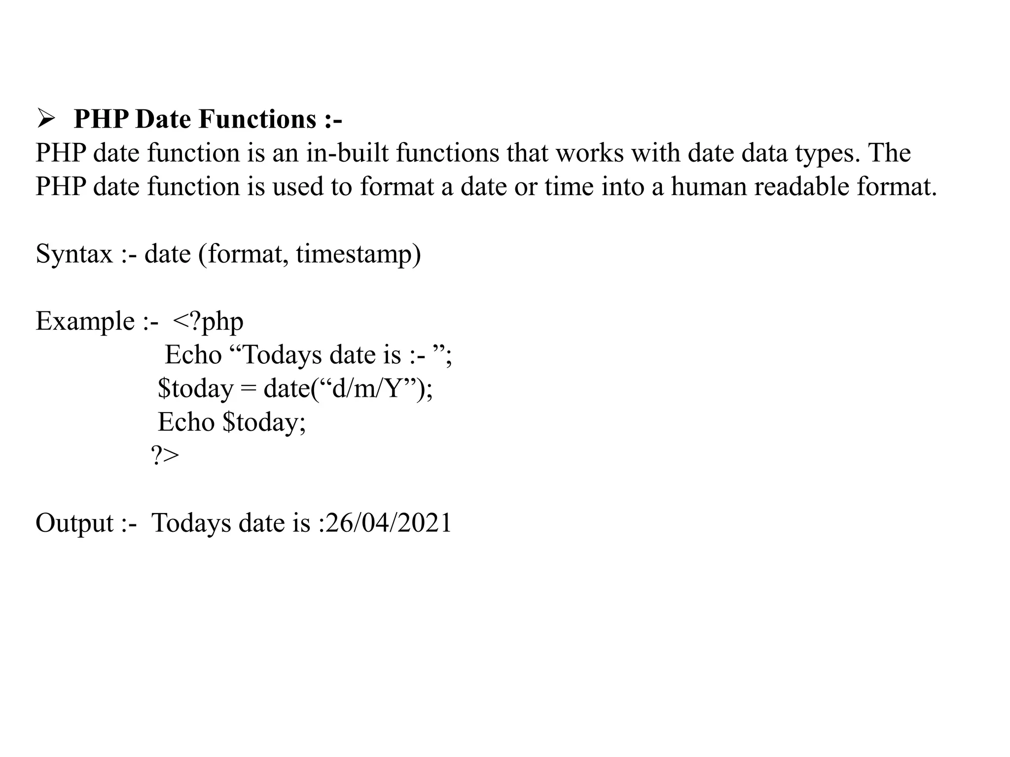  PHP Date Functions :-
PHP date function is an in-built functions that works with date data types. The
PHP date function is used to format a date or time into a human readable format.
Syntax :- date (format, timestamp)
Example :- <?php
Echo “Todays date is :- ”;
$today = date(“d/m/Y”);
Echo $today;
?>
Output :- Todays date is :26/04/2021
 