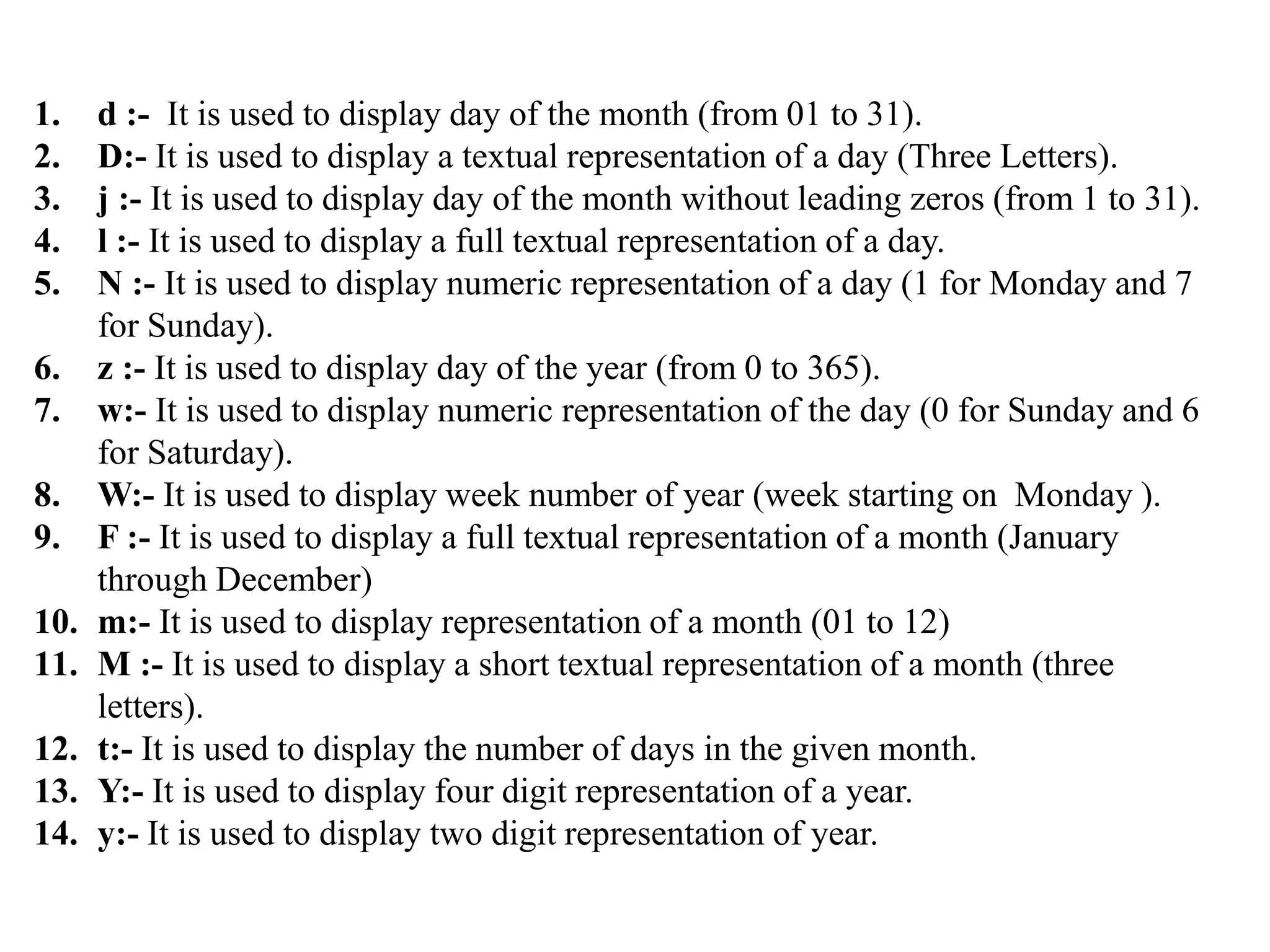 1. d :- It is used to display day of the month (from 01 to 31).
2. D:- It is used to display a textual representation of a day (Three Letters).
3. j :- It is used to display day of the month without leading zeros (from 1 to 31).
4. l :- It is used to display a full textual representation of a day.
5. N :- It is used to display numeric representation of a day (1 for Monday and 7
for Sunday).
6. z :- It is used to display day of the year (from 0 to 365).
7. w:- It is used to display numeric representation of the day (0 for Sunday and 6
for Saturday).
8. W:- It is used to display week number of year (week starting on Monday ).
9. F :- It is used to display a full textual representation of a month (January
through December)
10. m:- It is used to display representation of a month (01 to 12)
11. M :- It is used to display a short textual representation of a month (three
letters).
12. t:- It is used to display the number of days in the given month.
13. Y:- It is used to display four digit representation of a year.
14. y:- It is used to display two digit representation of year.
 