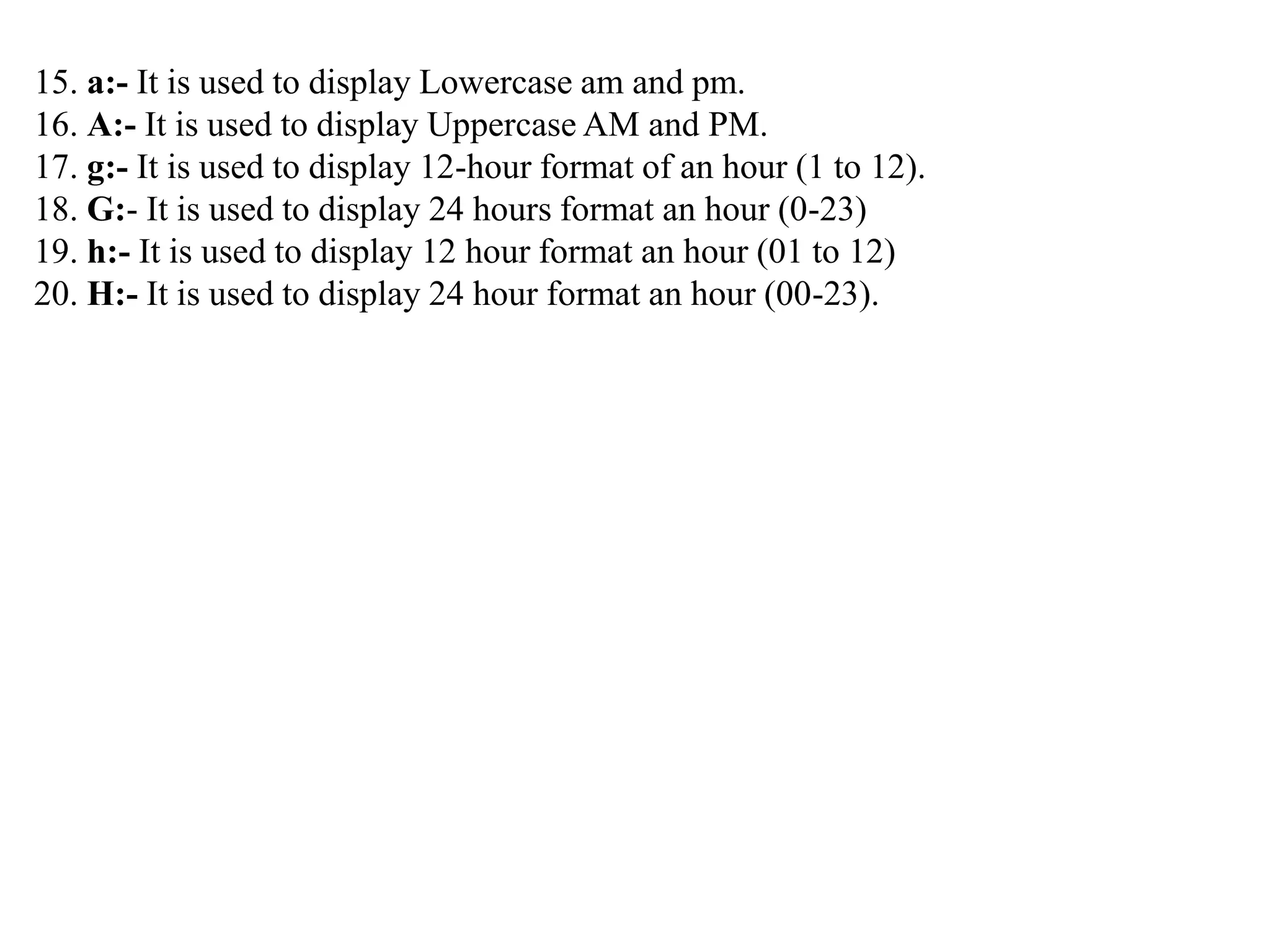 15. a:- It is used to display Lowercase am and pm.
16. A:- It is used to display Uppercase AM and PM.
17. g:- It is used to display 12-hour format of an hour (1 to 12).
18. G:- It is used to display 24 hours format an hour (0-23)
19. h:- It is used to display 12 hour format an hour (01 to 12)
20. H:- It is used to display 24 hour format an hour (00-23).
 