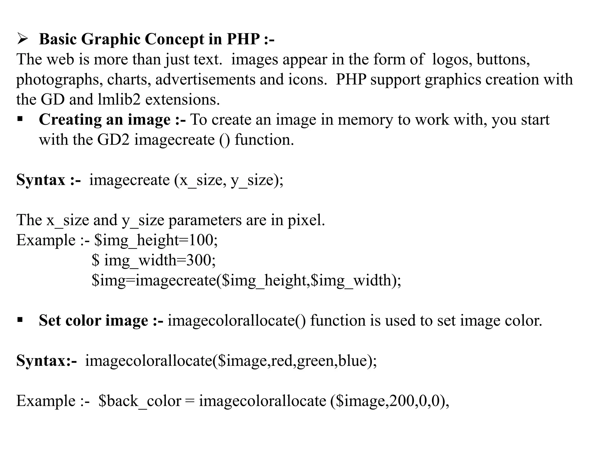  Basic Graphic Concept in PHP :-
The web is more than just text. images appear in the form of logos, buttons,
photographs, charts, advertisements and icons. PHP support graphics creation with
the GD and lmlib2 extensions.
 Creating an image :- To create an image in memory to work with, you start
with the GD2 imagecreate () function.
Syntax :- imagecreate (x_size, y_size);
The x_size and y_size parameters are in pixel.
Example :- $img_height=100;
$ img_width=300;
$img=imagecreate($img_height,$img_width);
 Set color image :- imagecolorallocate() function is used to set image color.
Syntax:- imagecolorallocate($image,red,green,blue);
Example :- $back_color = imagecolorallocate ($image,200,0,0),
 