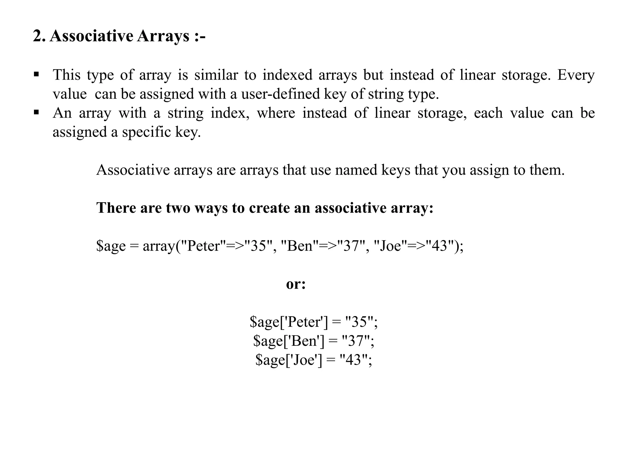 2. Associative Arrays :-
 This type of array is similar to indexed arrays but instead of linear storage. Every
value can be assigned with a user-defined key of string type.
 An array with a string index, where instead of linear storage, each value can be
assigned a specific key.
Associative arrays are arrays that use named keys that you assign to them.
There are two ways to create an associative array:
$age = array("Peter"=>"35", "Ben"=>"37", "Joe"=>"43");
or:
$age['Peter'] = "35";
$age['Ben'] = "37";
$age['Joe'] = "43";
 