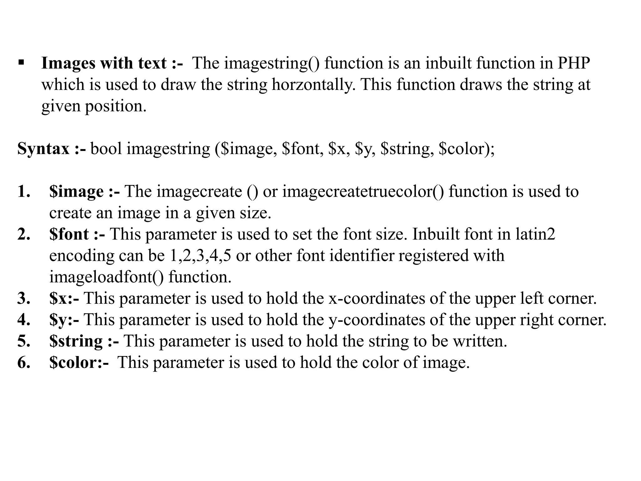  Images with text :- The imagestring() function is an inbuilt function in PHP
which is used to draw the string horzontally. This function draws the string at
given position.
Syntax :- bool imagestring ($image, $font, $x, $y, $string, $color);
1. $image :- The imagecreate () or imagecreatetruecolor() function is used to
create an image in a given size.
2. $font :- This parameter is used to set the font size. Inbuilt font in latin2
encoding can be 1,2,3,4,5 or other font identifier registered with
imageloadfont() function.
3. $x:- This parameter is used to hold the x-coordinates of the upper left corner.
4. $y:- This parameter is used to hold the y-coordinates of the upper right corner.
5. $string :- This parameter is used to hold the string to be written.
6. $color:- This parameter is used to hold the color of image.
 