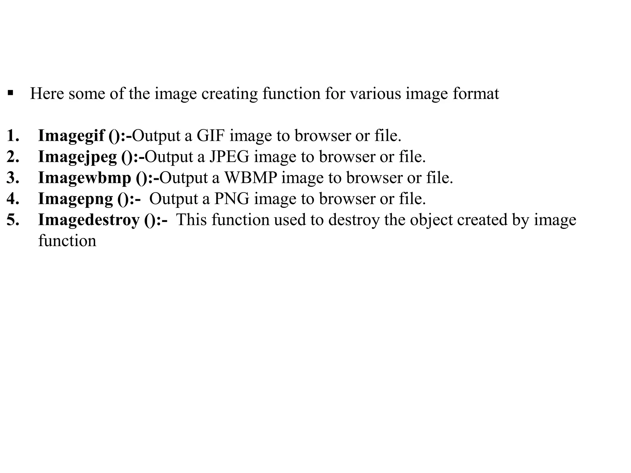  Here some of the image creating function for various image format
1. Imagegif ():-Output a GIF image to browser or file.
2. Imagejpeg ():-Output a JPEG image to browser or file.
3. Imagewbmp ():-Output a WBMP image to browser or file.
4. Imagepng ():- Output a PNG image to browser or file.
5. Imagedestroy ():- This function used to destroy the object created by image
function
 