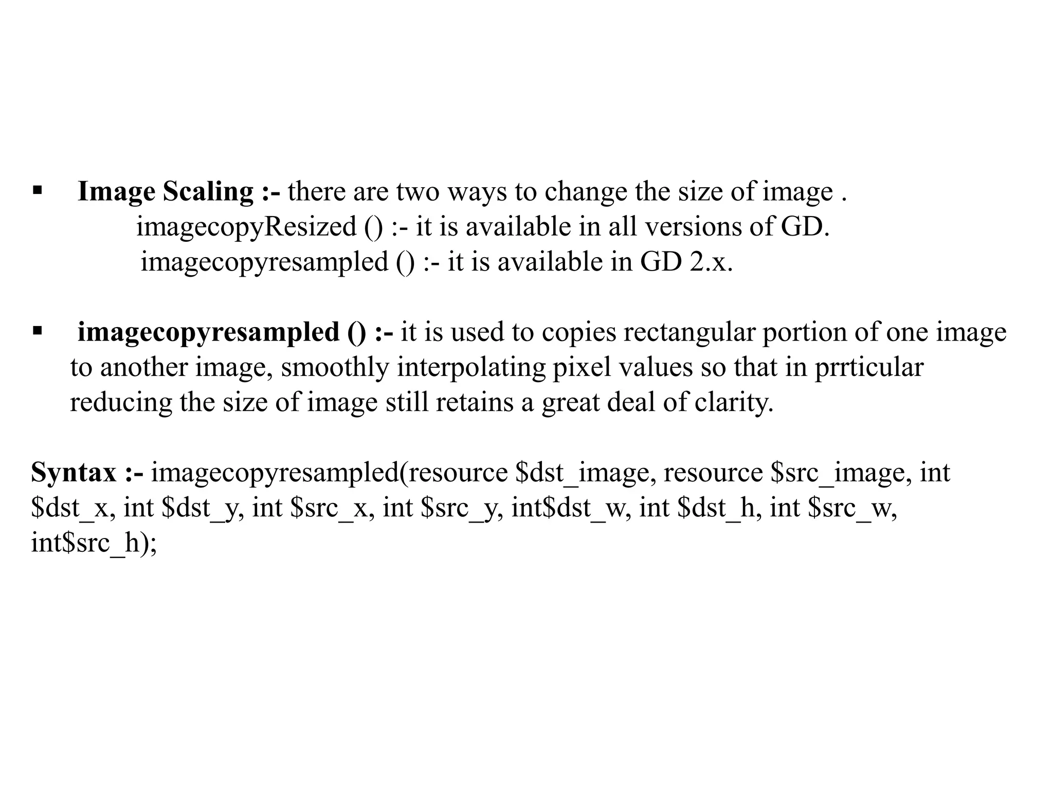  Image Scaling :- there are two ways to change the size of image .
imagecopyResized () :- it is available in all versions of GD.
imagecopyresampled () :- it is available in GD 2.x.
 imagecopyresampled () :- it is used to copies rectangular portion of one image
to another image, smoothly interpolating pixel values so that in prrticular
reducing the size of image still retains a great deal of clarity.
Syntax :- imagecopyresampled(resource $dst_image, resource $src_image, int
$dst_x, int $dst_y, int $src_x, int $src_y, int$dst_w, int $dst_h, int $src_w,
int$src_h);
 
