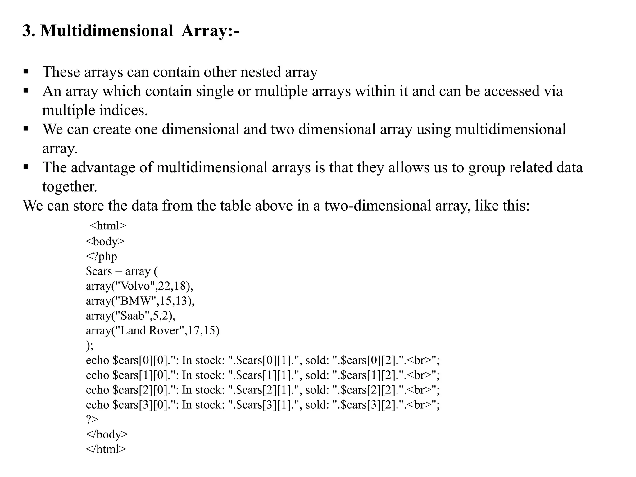 3. Multidimensional Array:-
 These arrays can contain other nested array
 An array which contain single or multiple arrays within it and can be accessed via
multiple indices.
 We can create one dimensional and two dimensional array using multidimensional
array.
 The advantage of multidimensional arrays is that they allows us to group related data
together.
We can store the data from the table above in a two-dimensional array, like this:
<html>
<body>
<?php
$cars = array (
array("Volvo",22,18),
array("BMW",15,13),
array("Saab",5,2),
array("Land Rover",17,15)
);
echo $cars[0][0].": In stock: ".$cars[0][1].", sold: ".$cars[0][2].".<br>";
echo $cars[1][0].": In stock: ".$cars[1][1].", sold: ".$cars[1][2].".<br>";
echo $cars[2][0].": In stock: ".$cars[2][1].", sold: ".$cars[2][2].".<br>";
echo $cars[3][0].": In stock: ".$cars[3][1].", sold: ".$cars[3][2].".<br>";
?>
</body>
</html>
 