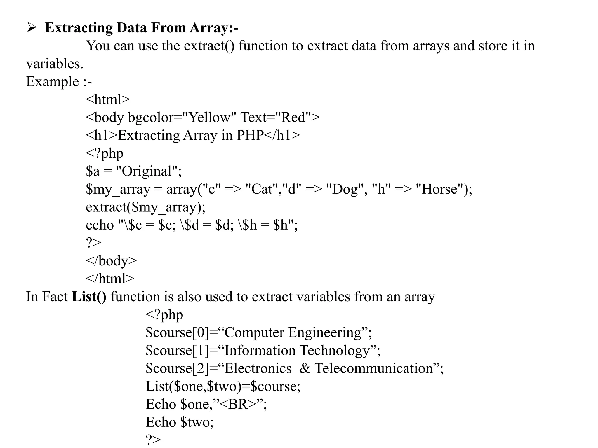  Extracting Data From Array:-
You can use the extract() function to extract data from arrays and store it in
variables.
Example :-
<html>
<body bgcolor="Yellow" Text="Red">
<h1>Extracting Array in PHP</h1>
<?php
$a = "Original";
$my_array = array("c" => "Cat","d" => "Dog", "h" => "Horse");
extract($my_array);
echo "$c = $c; $d = $d; $h = $h";
?>
</body>
</html>
In Fact List() function is also used to extract variables from an array
<?php
$course[0]=“Computer Engineering”;
$course[1]=“Information Technology”;
$course[2]=“Electronics & Telecommunication”;
List($one,$two)=$course;
Echo $one,”<BR>”;
Echo $two;
?>
 