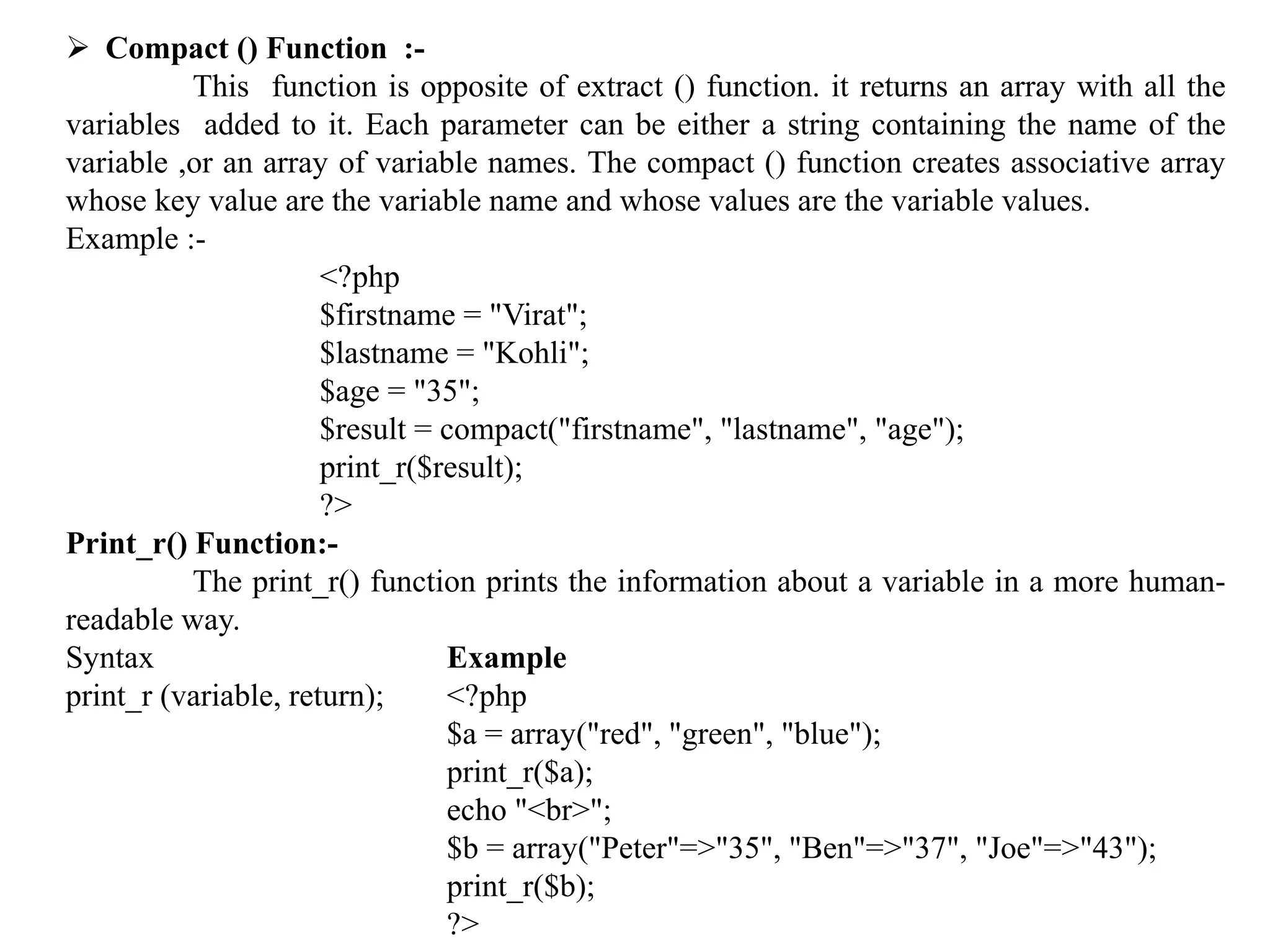  Compact () Function :-
This function is opposite of extract () function. it returns an array with all the
variables added to it. Each parameter can be either a string containing the name of the
variable ,or an array of variable names. The compact () function creates associative array
whose key value are the variable name and whose values are the variable values.
Example :-
<?php
$firstname = "Virat";
$lastname = "Kohli";
$age = "35";
$result = compact("firstname", "lastname", "age");
print_r($result);
?>
Print_r() Function:-
The print_r() function prints the information about a variable in a more human-
readable way.
Syntax Example
print_r (variable, return); <?php
$a = array("red", "green", "blue");
print_r($a);
echo "<br>";
$b = array("Peter"=>"35", "Ben"=>"37", "Joe"=>"43");
print_r($b);
?>
 