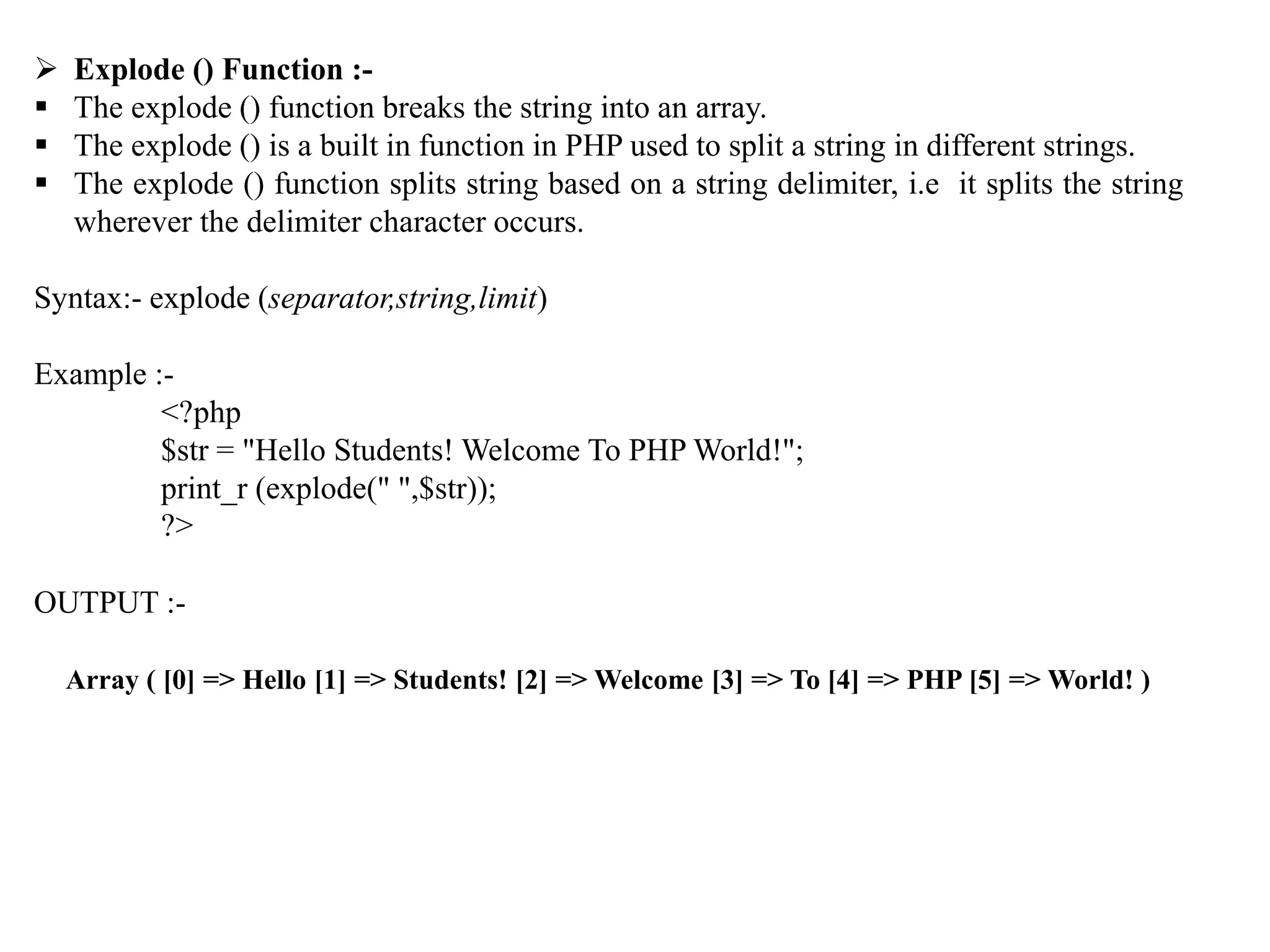  Explode () Function :-
 The explode () function breaks the string into an array.
 The explode () is a built in function in PHP used to split a string in different strings.
 The explode () function splits string based on a string delimiter, i.e it splits the string
wherever the delimiter character occurs.
Syntax:- explode (separator,string,limit)
Example :-
<?php
$str = "Hello Students! Welcome To PHP World!";
print_r (explode(" ",$str));
?>
OUTPUT :-
Array ( [0] => Hello [1] => Students! [2] => Welcome [3] => To [4] => PHP [5] => World! )
 