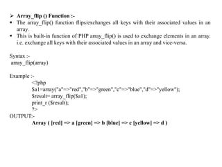  Array_flip () Function :-
 The array_flip() function flips/exchanges all keys with their associated values in an
array.
 This is built-in function of PHP array_flip() is used to exchange elements in an array.
i.e. exchange all keys with their associated values in an array and vice-versa.
Syntax :-
array_flip(array)
Example :-
<?php
$a1=array("a"=>"red","b"=>"green","c"=>"blue","d"=>"yellow");
$result= array_flip($a1);
print_r ($result);
?>
OUTPUT:-
Array ( [red] => a [green] => b [blue] => c [yellow] => d )
 