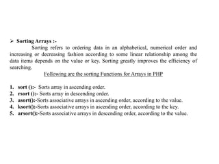  Sorting Arrays :-
Sorting refers to ordering data in an alphabetical, numerical order and
increasing or decreasing fashion according to some linear relationship among the
data items depends on the value or key. Sorting greatly improves the efficiency of
searching.
Following are the sorting Functions for Arrays in PHP
1. sort ():- Sorts array in ascending order.
2. rsort ():- Sorts array in descending order.
3. asort():-Sorts associative arrays in ascending order, according to the value.
4. ksort():-Sorts associative arrays in ascending order, according to the key.
5. arsort():-Sorts associative arrays in descending order, according to the value.
 