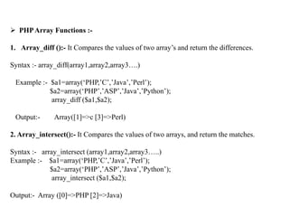  PHPArray Functions :-
1. Array_diff ():- It Compares the values of two array’s and return the differences.
Syntax :- array_diff(array1,array2,array3….)
Example :- $a1=array(‘PHP,’C’,’Java’,’Perl’);
$a2=array(‘PHP’,’ASP’,’Java’,’Python’);
array_diff ($a1,$a2);
Output:- Array([1]=>c [3]=>Perl)
2. Array_intersect():- It Compares the values of two arrays, and return the matches.
Syntax :- array_intersect (array1,array2,array3…..)
Example :- $a1=array(‘PHP,’C’,’Java’,’Perl’);
$a2=array(‘PHP’,’ASP’,’Java’,’Python’);
array_intersect ($a1,$a2);
Output:- Array ([0]=>PHP [2]=>Java)
 