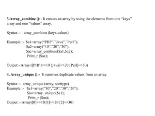 3.Array_combine ():- It creates an array by using the elements from one “keys”
array and one “values” array.
Syntax :- array_combine (keys,values)
Example :- $a1=array(“PHP”,”Java”,”Perl”);
$a2=array(“10”,”20”,”30”);
$ac=array_combine($a1,$a2);
Print_r ($ac);
Output:- Array ([PHP]=>10 [Java]=>20 [Perl]=>30)
4. Array_unique ():- It removes duplicate values from an array.
Syntax :- array_unique (array, sorttype)
Example :- $a1=array(“10”,”20”,”30”,”20”);
$au=array_unique($a1);
Print_r ($au);
Output :- Array([0]=>10 [1]=>20 [2]=>30)
 