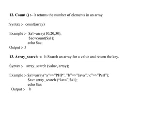 12. Count () :- It returns the number of elements in an array.
Syntax :- count(array)
Example :- $a1=array(10,20,30);
$ac=count($a1);
echo $ac;
Output :- 3
13. Array_search :- It Search an array for a value and return the key.
Syntax :- array_search (value, array);
Example :- $a1=array(“a”=>”PHP”, ”b”=>”Java”,”c”=>”Perl”);
$as= array_search (“Java”,$a1);
echo $as;
Output :- b
 