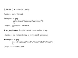 3. Strrev () :- It reverse a string.
Syntax :- strrev (string);
Example :- <?php
echo strrev (“Computer Technology”);
?>
Output:- ygolonhceT retupmoC
4. str_replace():- It replace some character in a string.
Syntax :- str_replace (string to be replaced, text,string)
Example :- <?php
echo str_replace(“Clock”,”Click”,”Click”,”Clock”);
?>
Output :- Click and Clock
 