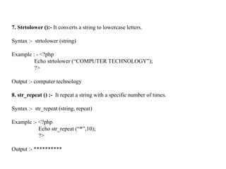 7. Strtolower ():- It converts a string to lowercase letters.
Syntax :- strtolower (string)
Example : - <?php
Echo strtolower (“COMPUTER TECHNOLOGY”);
?>
Output :- computer technology
8. str_repeat () :- It repeat a string with a specific number of times.
Syntax :- str_repeat (string, repeat)
Example :- <?php
Echo str_repeat (“*”,10);
?>
Output :- **********
 