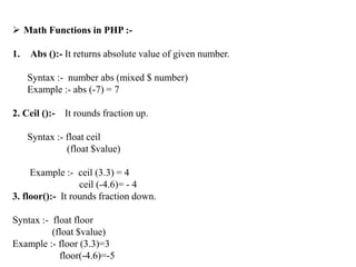  Math Functions in PHP :-
1. Abs ():- It returns absolute value of given number.
Syntax :- number abs (mixed $ number)
Example :- abs (-7) = 7
2. Ceil ():- It rounds fraction up.
Syntax :- float ceil
(float $value)
Example :- ceil (3.3) = 4
ceil (-4.6)= - 4
3. floor():- It rounds fraction down.
Syntax :- float floor
(float $value)
Example :- floor (3.3)=3
floor(-4.6)=-5
 