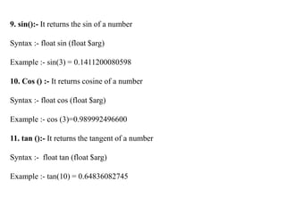 9. sin():- It returns the sin of a number
Syntax :- float sin (float $arg)
Example :- sin(3) = 0.1411200080598
10. Cos () :- It returns cosine of a number
Syntax :- float cos (float $arg)
Example :- cos (3)=0.989992496600
11. tan ():- It returns the tangent of a number
Syntax :- float tan (float $arg)
Example :- tan(10) = 0.64836082745
 