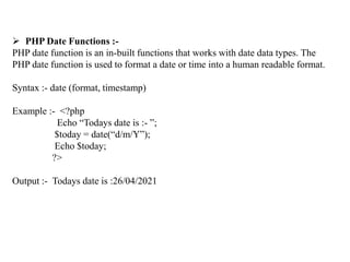  PHP Date Functions :-
PHP date function is an in-built functions that works with date data types. The
PHP date function is used to format a date or time into a human readable format.
Syntax :- date (format, timestamp)
Example :- <?php
Echo “Todays date is :- ”;
$today = date(“d/m/Y”);
Echo $today;
?>
Output :- Todays date is :26/04/2021
 