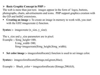  Basic Graphic Concept in PHP :-
The web is more than just text. images appear in the form of logos, buttons,
photographs, charts, advertisements and icons. PHP support graphics creation with
the GD and lmlib2 extensions.
 Creating an image :- To create an image in memory to work with, you start
with the GD2 imagecreate () function.
Syntax :- imagecreate (x_size, y_size);
The x_size and y_size parameters are in pixel.
Example :- $img_height=100;
$ img_width=300;
$img=imagecreate($img_height,$img_width);
 Set color image :- imagecolorallocate() function is used to set image color.
Syntax:- imagecolorallocate($image,red,green,blue);
Example :- $back_color = imagecolorallocate ($image,200,0,0),
 