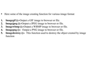  Here some of the image creating function for various image format
1. Imagegif ():-Output a GIF image to browser or file.
2. Imagejpeg ():-Output a JPEG image to browser or file.
3. Imagewbmp ():-Output a WBMP image to browser or file.
4. Imagepng ():- Output a PNG image to browser or file.
5. Imagedestroy ():- This function used to destroy the object created by image
function
 