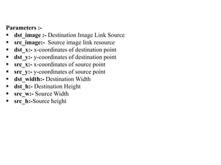 Parameters :-
 dst_image :- Destination Image Link Source
 src_image:- Source image link resource
 dst_x:- x-coordinates of destination point
 dst_y:- y-coordinates of destination point
 src_x:- x-coordinates of source point
 src_y:- y-coordinates of source point
 dst_width:- Destination Width
 dst_h:- Destination Height
 src_w:- Source Width
 src_h:-Source height
 