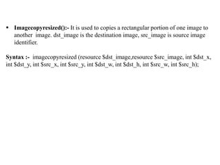  Imagecopyresized():- It is used to copies a rectangular portion of one image to
another image. dst_image is the destination image, src_image is source image
identifier.
Syntax :- imagecopyresized (resource $dst_image,resource $src_image, int $dst_x,
int $dst_y, int $src_x, int $src_y, int $dst_w, int $dst_h, int $src_w, int $src_h);
 