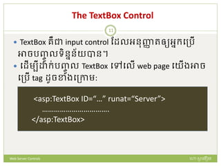 The TextBox Control
 TextBox រឺជា input control ដែលអនញ្ញា រឲ្យអនក្បត្រើ
អាចរញ្ចូ លទិននន័យបាន។
 បែើមបី ក្់រញ្ចូ ល TextBox បៅបលើ web page បយើងអាច
បត្រើ tag ែូចខាងបត្កាម:
<asp:TextBox ID=“…” runat=“Server”>
…………………………….
</asp:TextBox>
ហោ សូ ហនឿនWeb Server Controls
11
 