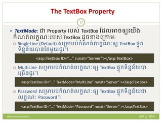 The TextBox Property
 TextMode: ជា Property រស់ TextBox ដែលអាចឲ្យបយើង
ក្ំណរ់លក្ខណៈ រស់ TextBox ែូចខាងបត្កាម:
 SingleLine (Default) សត្ាររ់ក្ំណរ់លក្ខណៈឲ្យ TextBox ផ្ៃក្
ទិននន័យបានដរមួយជួ ។
 MultiLine សត្ាររ់ក្ំណរ់លក្ខណៈឲ្យ TextBox ផ្ៃក្ទិននន័យបា
បត្ចើនជួ ។
 Password សត្ាររ់ក្ំណរ់លក្ខណៈឲ្យ TextBox ផ្ៃក្ទិននន័យជា
លក្ខណៈ Password។
<asp:TextBox ID=“…” TextMode=“MultiLine” runat=“Server” ></asp:TextBox>
<asp:TextBox ID=“…” TextMode=“Password” runat=“Server” ></asp:TextBox>
<asp:TextBox ID=“…” runat=“Server”></asp:TextBox>
ហោ សូ ហនឿនWeb Server Controls
12
 