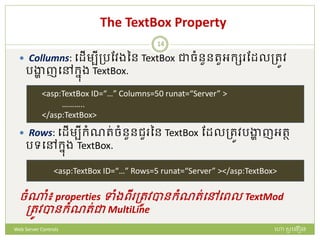 The TextBox Property
 Collumns: បែើមបីត្រដវងនន TextBox ជាចំនួនរួអក្ស ដែលត្រូវ
រង្ហា ញបៅក្នង TextBox.
 Rows: បែើមបីក្ំណរ់ចំនួនជួ នន TextBox ដែលត្រូវរង្ហា ញអរថ
រទបៅក្នង TextBox.
ចំណំ៖ properties ទាំងពី ត្រូវបានក្ំណរ់បៅបពល TextMod
ត្រូវបានក្ំណរ់ជា MultiLine
<asp:TextBox ID=“…” Columns=50 runat=“Server” >
………..
</asp:TextBox>
<asp:TextBox ID=“…” Rows=5 runat=“Server” ></asp:TextBox>
ហោ សូ ហនឿនWeb Server Controls
14
 