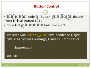 Button Control
 បែើមបីស បស code ឲ្យ Button មួយបយើងត្រូវ double
click បៅបលើ button ប ោះ។
 Code បនោះត្រូវបានបៅថា behind-code។
Protected Sub Button1_Click(ByVal sender As Object,
ByVal e As System.EventArgs) Handles Button1.Click
Statements;
End Sub
ហោ សូ ហនឿនWeb Server Controls
19
 