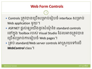 Web Form Controls
 Controls ត្រូវបានបត្រើសត្ារ់ប ៀរចំ interface សត្ារ់
Web application មួយ។
 ASP.NET ផ្តល់ឲ្យបយើងនូវសំណំ នន standard controls
បៅក្នង Toolbox រស់ Visual Studio ដែលអាចត្រូវបាន
បត្រើសត្ារ់កា ប ៀរចំ Web pages។
 ត្ររ់ standard/Web server controls អាស្សួយបៅបលើ
WebControl class។
ហោ សូ ហនឿនWeb Server Controls
2
 