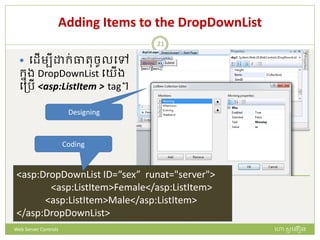 Adding Items to the DropDownList
 បែើមបី ក្់ធារចូលបៅ
ក្នង DropDownList បយើង
បត្រើ <asp:ListItem > tag។
<asp:DropDownList ID=“sex” runat="server">
<asp:ListItem>Female</asp:ListItem>
<asp:ListItem>Male</asp:ListItem>
</asp:DropDownList>
Designing
Coding
ហោ សូ ហនឿនWeb Server Controls
21
 