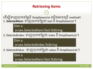 Retrieving Items
បែើមបីទាញយក្រនមាពី DropDownList បយើងអាចបត្រើ method៖
1. SelectedItem: ទាញយក្រនមាជា text ពី DropDownList។
2. SelectedIndex: ទាញយក្រនមាជា index ពី DropDownList។
3. SelectedValue : ទាញយក្រនមាជា value ពី DropDownList។
Dim a
a=sex.SelectedItem.Text.ToString
Dim a
a=sex.SelectedIndex.ToString
Dim a
a=sex.SelectedItem.Text.ToString
ហោ សូ ហនឿនWeb Server Controls
24
 