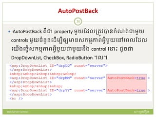 AutoPostBack
 AutoPostBack រឺជា property មួយដែលត្រូវបានក្ំណរ់ជាមួយ
controls មួយចំនួនបែើមបីឲ្យានសក្មមភាពអវីមួយបៅបពលដែល
បយើងបធវើសក្មមភាពអវីមួយជាមួយនឹង control ប ោះ ែូចជា
DropDownList, CheckBox, RadioButton ។ល។
ហោ សូ ហនឿនWeb Server Controls
26
 