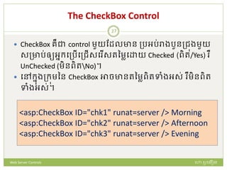 The CheckBox Control
 CheckBox រឺជា control មួយដែលាន ត្រអរ់រាងរួនត្ជុងមួយ
សត្ារ់ឲ្យអនក្បត្រើបត្ជើសប ើសរនមាប យ Checked (ពិរ/Yes) ឺ
UnChecked (មិនពិរNo)។
 បៅក្នងត្ក្ុមនន CheckBox អាចានរនមាពិរទាំងអស់ ឺមិនពិរ
ទាំងអស់។
<asp:CheckBox ID="chk1" runat=server /> Morning
<asp:CheckBox ID="chk2" runat=server /> Afternoon
<asp:CheckBox ID="chk3" runat=server /> Evening
ហោ សូ ហនឿនWeb Server Controls
27
 