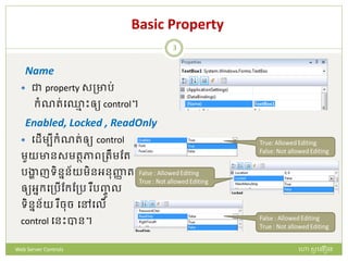 Basic Property
Name
 ជា property សត្ារ់
ក្ំណរ់ប្ម ោះឲ្យ control។
Enabled, Locked , ReadOnly
 បែើមបីក្ំណរ់ឲ្យ control
មួយានសមរថភាពត្រឹមដរ
រង្ហា ញទិននន័យមិនអនញ្ញា រ
ឲ្យអនក្បត្រើដក្ដត្រ ឺរញ្ចូ ល
ទិននន័យ ឺចច បៅបលើ
control បនោះបាន។
ហោ សូ ហនឿនWeb Server Controls
3
 