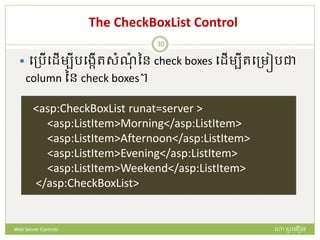The CheckBoxList Control
 បត្រើបែើមបីរបងកើរសំណំ នន check boxes បែើមបីរបត្មៀរជា
column នន check boxes។
<asp:CheckBoxList runat=server >
<asp:ListItem>Morning</asp:ListItem>
<asp:ListItem>Afternoon</asp:ListItem>
<asp:ListItem>Evening</asp:ListItem>
<asp:ListItem>Weekend</asp:ListItem>
</asp:CheckBoxList>
ហោ សូ ហនឿនWeb Server Controls
30
 