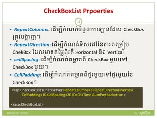 CheckBoxList Prpoerties
 RepeatColumns: បែើមបីក្ំណរ់ចំនួនកាបោនដែល CheckBox
ត្រូវរង្ហា ញ។
 RepeatDirection: បែើមបីក្ំណរ់ទិសបៅននកា របត្មៀរ
ChekBox ដែលានរនមាពី រឺ Horizontal និង Vertical
 cellSpacing: បែើមបីក្ំណរ់រាា រពី CheckBox មួយបៅ
CheckBox មួយ។
 CellPadding: បែើមបីក្ំណរ់រាា រពីជួ មួយបៅជួ មួយនន
CheckBox។
<asp:CheckBoxList runat=server RepeatColumns=3 RepeatDirection=Vertical
CellPadding=10 CellSpacing=20 ID=ChkTime AutoPostBack=true >
</asp:CheckBoxList>
ហោ សូ ហនឿនWeb Server Controls
31
 