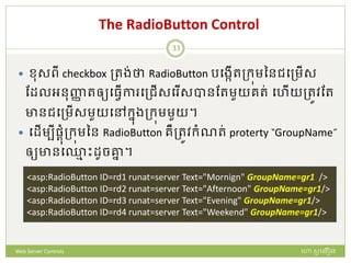The RadioButton Control
 មសពី checkbox ត្រង់ថា RadioButton របងកើរត្ក្ុមននជបត្មើស
ដែលអនញ្ញា រឲ្យបធវើកា បត្ជើសប ើសបានដរមួយររ់ បហើយត្រូវដរ
ានជបត្មើសមួយបៅក្នងត្ក្ុមមួយ។
 បែើមបីផ្តំត្ក្ុមនន RadioButton រឺត្រូវក្ំណរ់ proterty “GroupName”
ឲ្យានប្ម ោះែូចគ្នន ។
<asp:RadioButton ID=rd1 runat=server Text="Mornign" GroupName=gr1 />
<asp:RadioButton ID=rd2 runat=server Text="Afternoon" GroupName=gr1/>
<asp:RadioButton ID=rd3 runat=server Text="Evening" GroupName=gr1/>
<asp:RadioButton ID=rd4 runat=server Text="Weekend" GroupName=gr1/>
ហោ សូ ហនឿនWeb Server Controls
33
 