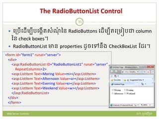 The RadioButtonList Control
 បត្រើបែើមបីរបងកើរសំណំ នន RadioButtons បែើមបីរបត្មៀរជា column
នន check boxes។
 RadioButtonList ាន properties ែូចបៅនឹង CheckBoxList ដែ ។
<form id="form1" runat="server">
<div>
<asp:RadioButtonList ID="RadioButtonList1" runat="server"
RepeatColumns=2>
<asp:ListItem Text=Moring Value=m></asp:ListItem>
<asp:ListItem Text=Afternoon Value=a></asp:ListItem>
<asp:ListItem Text=Evening Value=e></asp:ListItem>
<asp:ListItem Text=Weekend Value=w></asp:ListItem>
</asp:RadioButtonList>
</div>
</form>
ហោ សូ ហនឿនWeb Server Controls
35
 