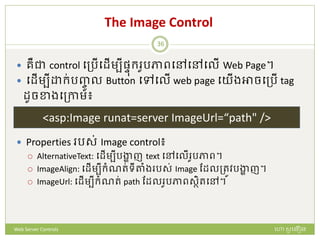 The Image Control
 រឺជា control បត្រើបែើមបីផ្ៃក្ ូរភាពបៅបៅបលើ Web Page។
 បែើមបី ក្់រញ្ចូ ល Button បៅបលើ web page បយើងអាចបត្រើ tag
ែូចខាងបត្កាម៖
 Properties រស់ Image control៖
 AlternativeText: បែើមបីរង្ហា ញ text បៅបលើ ូរភាព។
 ImageAlign: បែើមបីក្ំណរ់ទីតាំង រស់ Image ដែលត្រូវរង្ហា ញ។
 ImageUrl: បែើមបីក្ំណរ់ path ដែល ូរភាពសថិរបៅ។
<asp:Image runat=server ImageUrl=“path" />
ហោ សូ ហនឿនWeb Server Controls
36
 