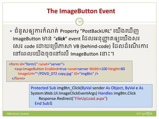 The ImageButton Event
 ជំនួសឲ្យកា ក្ំណរ់ Property “PostBackURL” បយើងប ើញ
ImageButton ាន “click” event ដែលអនញ្ញា រឲ្យបយើងស
បស code ប យបត្រើភាសា VB (behind-code) ដែលែំបណើ កា
បៅបពលបយើងចចបៅបលើ ImageButton ប ោះ។
<form id="form1" runat="server">
<asp:ImageButton Enabled=true runat=server Width=100 Height=80
ImageUrl="~/PDVD_072 copy.jpg" ID="imgBtn" />
</form>
Protected Sub imgBtn_Click(ByVal sender As Object, ByVal e As
System.Web.UI.ImageClickEventArgs) Handles imgBtn.Click
Response.Redirect("FileUpLoad.aspx")
End Subឧ
ហោ សូ ហនឿនWeb Server Controls
39
 